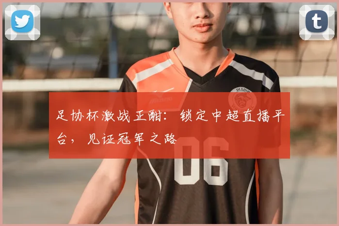 足协杯激战正酣：锁定中超直播平台，见证冠军之路