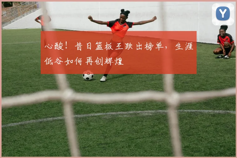 心酸！昔日篮板王跌出榜单，生涯低谷如何再创辉煌
